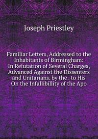 Familiar Letters, Addressed to the Inhabitants of Birmingham: In Refutation of Several Charges, Advanced Against the Dissenters and Unitarians. by the . to His On the Infallibillity of the Apo