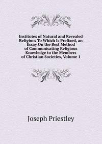 Institutes of Natural and Revealed Religion: To Which Is Prefixed, an Essay On the Best Method of Communicating Religious Knowledge to the Members of Christian Societies, Volume 1