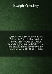 Lectures On History, and General Policy: To Which Is Prefixed, an Essay On a Course of Liberal Education for Civil and Active Life. and an Additional Lecture On the Constitution of the United States