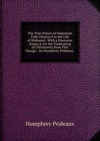 The True Nature of Imposture Fully Display'd in the Life of Mahomet: With a Discourse Annex'd, for the Vindicating of Christianity from This Charge: . by Humphrey Prideaux, .