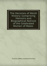 The Heroines of Welsh History: Comprising Memoirs and Biographical Notices of the Celebrated Women of Wales .