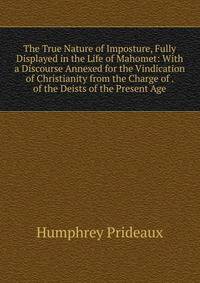 The True Nature of Imposture, Fully Displayed in the Life of Mahomet: With a Discourse Annexed for the Vindication of Christianity from the Charge of . of the Deists of the Present Age