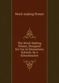The Word-Making Primer, Designed for Use in Elementary Schools. by a Schoolmaster