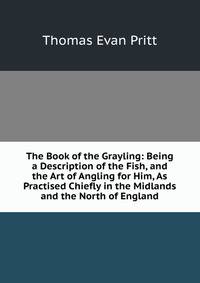 The Book of the Grayling: Being a Description of the Fish, and the Art of Angling for Him, As Practised Chiefly in the Midlands and the North of England