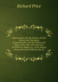 Observations On the Nature of Civil Liberty, the Principles of Government, and the Justice and Policy of the War with America: To Which Is Added, an . of the Money Drawn from the Public by the Ta