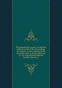 The presidential counts A complete official record of the proceedings of Congress at the counting of the electoral votes in all the elections of . all congressional debates incident thereto, o