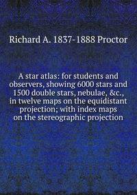 A star atlas: for students and observers, showing 6000 stars and 1500 double stars, nebulae, &amp;c., in twelve maps on the equidistant projection; with index maps on the stereographic projection