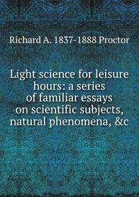 Light science for leisure hours: a series of familiar essays on scientific subjects, natural phenomena, &amp;c.