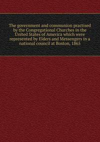 The government and communion practised by the Congregational Churches in the United States of America which were represented by Elders and Messengers in a national council at Boston, 1865