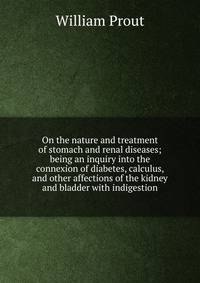 On the nature and treatment of stomach and renal diseases; being an inquiry into the connexion of diabetes, calculus, and other affections of the kidney and bladder with indigestion