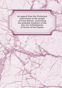 An appeal from the Protestant Association to the people of Great Britain: concerning the probable tendency of the late Act of Parliament in favour of the Papists