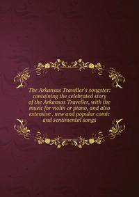 The Arkansas Traveller's songster: containing the celebrated story of the Arkansas Traveller, with the music for violin or piano, and also extensive . new and popular comic and sentimental songs