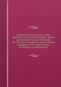 A system of instruction in the practical use of the blowpipe being a graduated course of analysis for the use of students, and all those engaged in the examination of metallic combinations