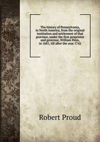 The history of Pennsylvania, in North America, from the original institution and settlement of that province, under the first proprietor and governor, William Penn, in 1681, till after the year 1742
