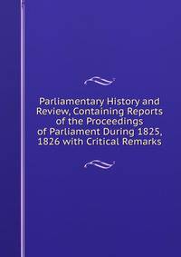 Parliamentary History and Review, Containing Reports of the Proceedings of Parliament During 1825, 1826 with Critical Remarks