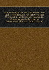 Aanteekeningen Van Het Verhandelde in De Sectie-Vergaderingen Van Het Provinciaal Utrechtsch Genootschap Van Kunsten En Wetenschappen Gedurende Het Genootschappelijk Jaar . (Dutch Edition)