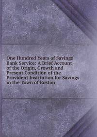One Hundred Years of Savings Bank Service: A Brief Account of the Origin, Growth and Present Condition of the Provident Institution for Savings in the Town of Boston