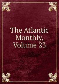 The Atlantic Monthly, Volume 23