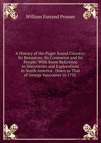 A History of the Puget Sound Country: Its Resources, Its Commerce and Its People: With Some Reference to Discoveries and Explorations in North America . Down to That of George Vancouver in 1792 .