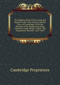 The Register Book of the Lands and Houses in the "New Towne" and the Town of Cambridge: With the Records of the Proprietors of the Common Lands, Being . Called "The Proprietors' Records" 1634-1829