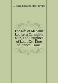 The Life of Madame Louise, a Carmelite Nun, and Daughter of Louis Xv., King of France, Transl