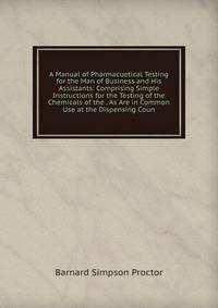 A Manual of Pharmacuetical Testing for the Man of Business and His Assistants: Comprising Simple Instructions for the Testing of the Chemicals of the . As Are in Common Use at the Dispensing Coun