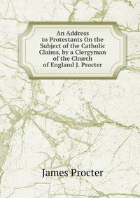 An Address to Protestants On the Subject of the Catholic Claims, by a Clergyman of the Church of England J. Procter.