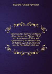 Saturn and Its System: Containing Discussions of the Motions (Real and Apparent) and Telescopic Appearance of the Planet Saturn, Its Satellites, and . and Jupiter; and the Habitability of Saturn