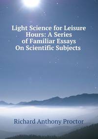 Light Science for Leisure Hours: A Series of Familiar Essays On Scientific Subjects .