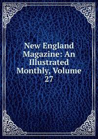 New England Magazine: An Illustrated Monthly, Volume 27
