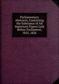 Parliamentary Abstracts, Containing the Substance of All Important Papers Laid Before Parliament, 1825, 1826