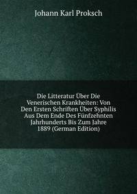Die Litteratur Uber Die Venerischen Krankheiten: Von Den Ersten Schriften Uber Syphilis Aus Dem Ende Des Funfzehnten Jahrhunderts Bis Zum Jahre 1889 (German Edition)