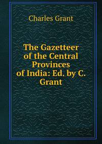 The Gazetteer of the Central Provinces of India: Ed. by C. Grant