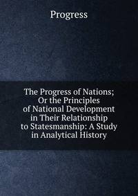 The Progress of Nations; Or the Principles of National Development in Their Relationship to Statesmanship: A Study in Analytical History