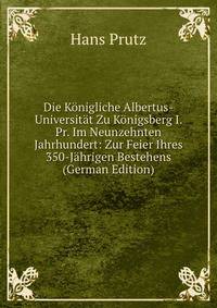 Die Konigliche Albertus-Universitat Zu Konigsberg I. Pr. Im Neunzehnten Jahrhundert: Zur Feier Ihres 350-Jahrigen Bestehens (German Edition)