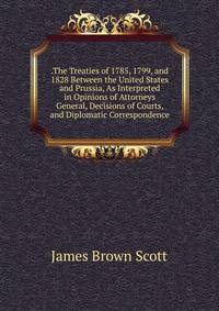 .The Treaties of 1785, 1799, and 1828 Between the United States and Prussia, As Interpreted in Opinions of Attorneys General, Decisions of Courts, and Diplomatic Correspondence