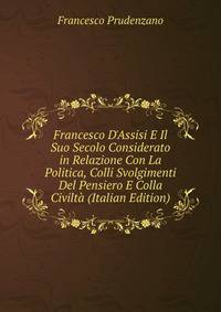 Francesco D'Assisi E Il Suo Secolo Considerato in Relazione Con La Politica, Colli Svolgimenti Del Pensiero E Colla Civilt? (Italian Edition)