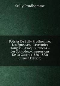 Po?sies De Sully Prudhomme: Les ?preuves.--Les?curies D'Augias.--Croquis Italiens.--Les Solitudes.--Impressions De La Guerre (1866-1872) (French Edition)