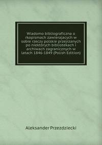Wiadomo bibliograficzna o rkopismach zawierajacych w sobie rzeczy polskie przejrzanych po niektorych bibliotekach i archiwach zagranicznych w latach 1846-1849 (Polish Edition)