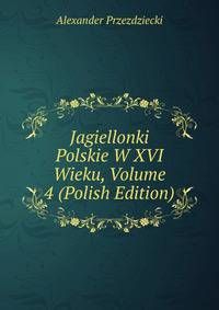 Jagiellonki Polskie W XVI Wieku, Volume 4 (Polish Edition)