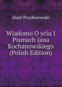 Wiadomo O yciu I Pismach Jana Kochanowskiego (Polish Edition)