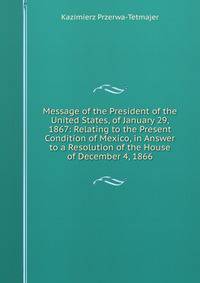 Message of the President of the United States, of January 29, 1867: Relating to the Present Condition of Mexico, in Answer to a Resolution of the House of December 4, 1866