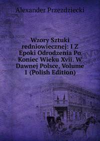 Wzory Sztuki redniowiecznej: I Z Epoki Odrodzenia Po Koniec Wieku Xvii. W Dawnej Polsce, Volume 1 (Polish Edition)