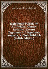 Jagiellonki Polskie W XVI Wieku: Obrazy Rodziny I Dworu Zygmunta I. I Zygmunta Augusta, Krolow Polskich (Polish Edition)