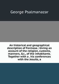 An historical and geographical description of Formosa.: Giving an account of the religion, customs, manners, &amp;c., of the inhabitants. Together with a . his conferences with the Jesuits, a