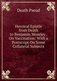 Heroical Epistle from Death to Benjamin Moseley . On Vaccination: With a Postscript On Some Collateral Subjects