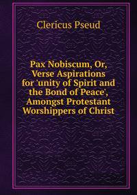 Pax Nobiscum, Or, Verse Aspirations for 'unity of Spirit and the Bond of Peace', Amongst Protestant Worshippers of Christ