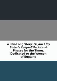 A Life-Long Story: Or, Am I My Sister's Keeper? Facts and Phases for the Times, Dedicated to the Women of England