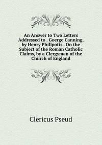 An Answer to Two Letters Addressed to . Goerge Canning, by Henry Phillpotts . On the Subject of the Roman Catholic Claims, by a Clergyman of the Church of England