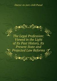 The Legal Profession: Viewed in the Light of Its Past History, Its Present State and Projected Law Reforms